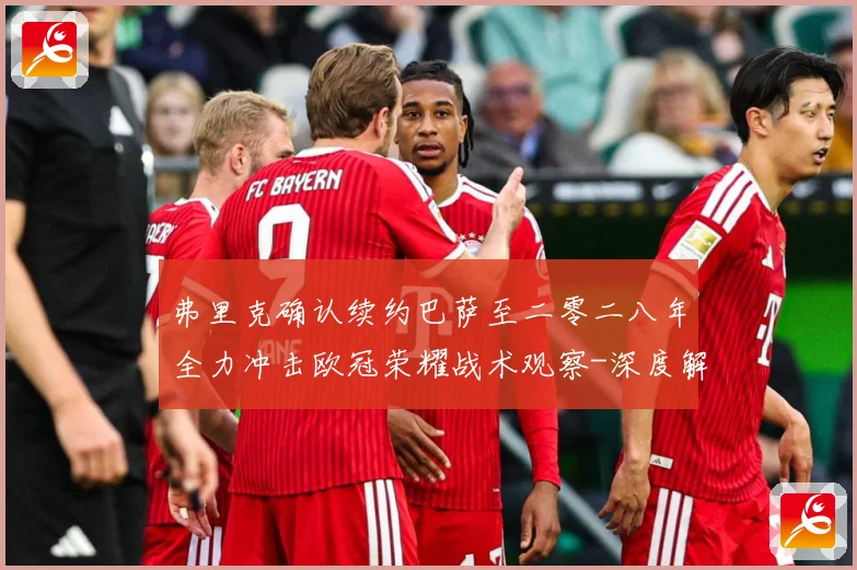 弗里克确认续约巴萨至二零二八年全力冲击欧冠荣耀战术观察-深度解析
