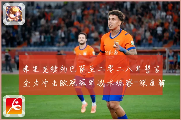 弗里克续约巴萨至二零二八年誓言全力冲击欧冠冠军战术观察-深度解析