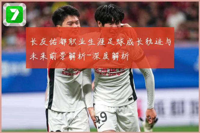 长友佑都职业生涯足球成长轨迹与未来前景解析-深度解析