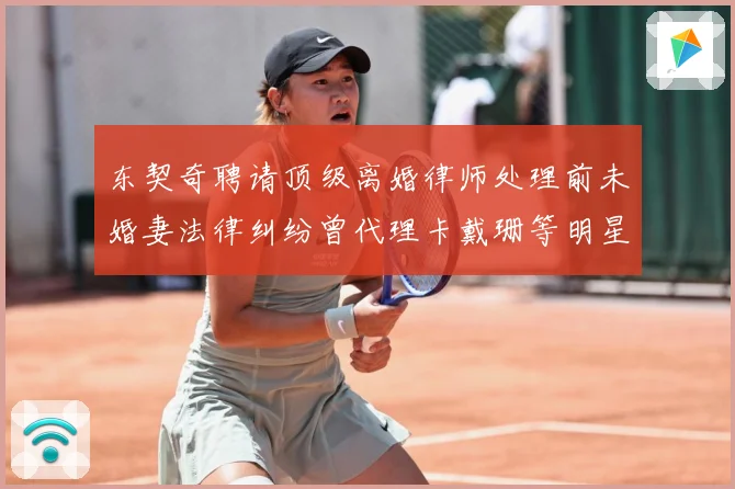 东契奇聘请顶级离婚律师处理前未婚妻法律纠纷曾代理卡戴珊等明星赛场复盘-深度解析
