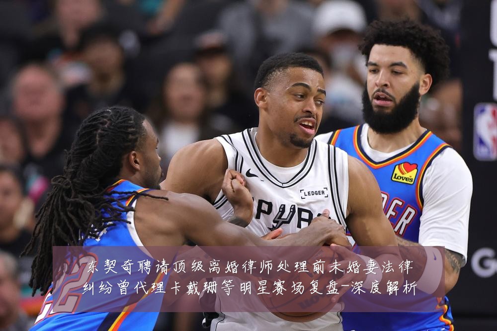 东契奇聘请顶级离婚律师处理前未婚妻法律纠纷曾代理卡戴珊等明星赛场复盘-深度解析