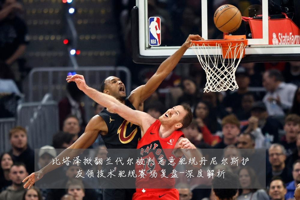 比塔泽掀翻兰代尔被判恶意犯规丹尼尔斯护友领技术犯规赛场复盘-深度解析